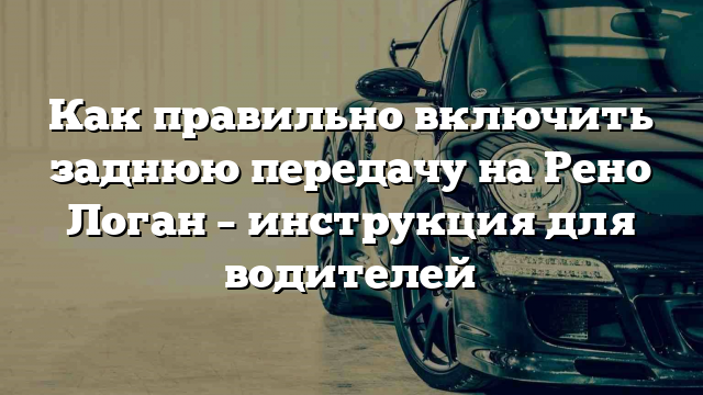 Как правильно включить заднюю передачу на Рено Логан – инструкция для водителей