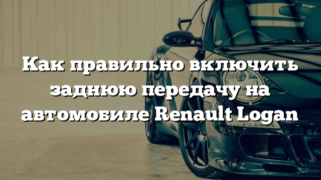 Как правильно включить заднюю передачу на автомобиле Renault Logan