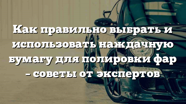 Как правильно выбрать и использовать наждачную бумагу для полировки фар – советы от экспертов