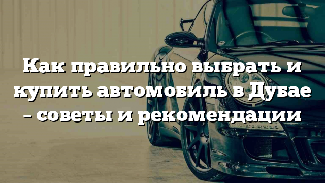 Как правильно выбрать и купить автомобиль в Дубае – советы и рекомендации