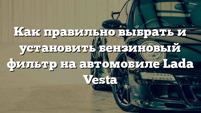 Как правильно выбрать и установить бензиновый фильтр на автомобиле Lada Vesta