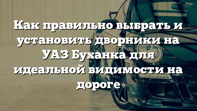 Как правильно выбрать и установить дворники на УАЗ Буханка для идеальной видимости на дороге