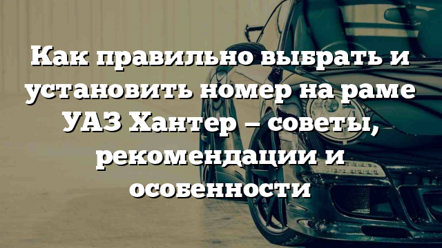 Как правильно выбрать и установить номер на раме УАЗ Хантер — советы, рекомендации и особенности