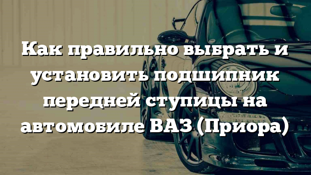 Как правильно выбрать и установить подшипник передней ступицы на автомобиле ВАЗ (Приора)