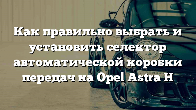 Как правильно выбрать и установить селектор автоматической коробки передач на Opel Astra H