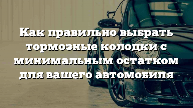 Как правильно выбрать тормозные колодки с минимальным остатком для вашего автомобиля