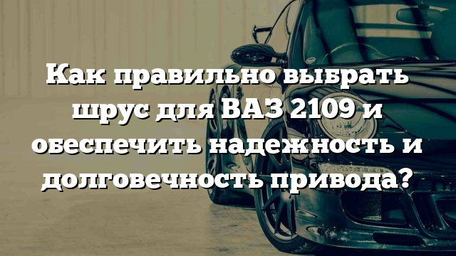 Как правильно выбрать шрус для ВАЗ 2109 и обеспечить надежность и долговечность привода?