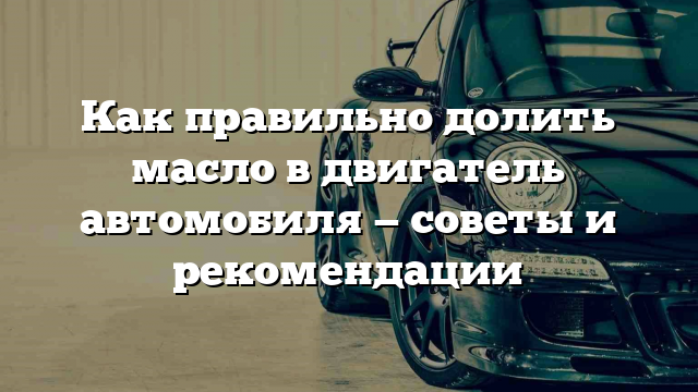 Как правильно долить масло в двигатель автомобиля — советы и рекомендации