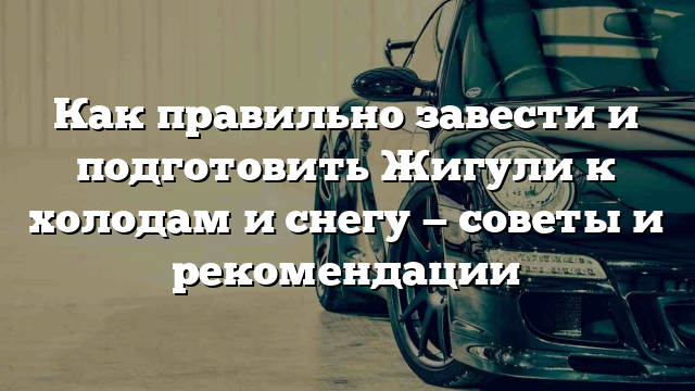 Как правильно завести и подготовить Жигули к холодам и снегу — советы и рекомендации