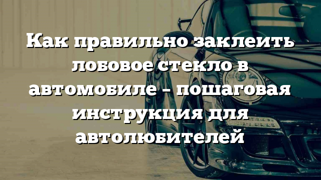 Как правильно заклеить лобовое стекло в автомобиле – пошаговая инструкция для автолюбителей