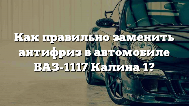 Как правильно заменить антифриз в автомобиле ВАЗ-1117 Калина 1?