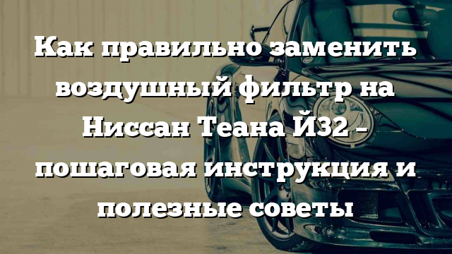 Как правильно заменить воздушный фильтр на Ниссан Теана Й32 – пошаговая инструкция и полезные советы