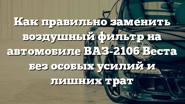 Как правильно заменить воздушный фильтр на автомобиле ВАЗ-2106 Веста без особых усилий и лишних трат