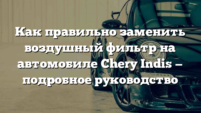 Как правильно заменить воздушный фильтр на автомобиле Chery Indis — подробное руководство