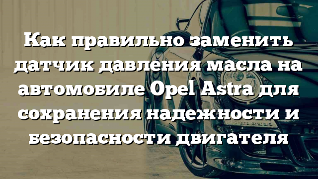 Как правильно заменить датчик давления масла на автомобиле Opel Astra для сохранения надежности и безопасности двигателя