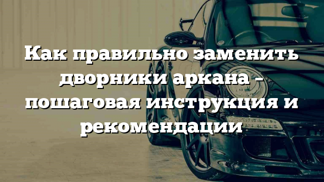 Как правильно заменить дворники аркана – пошаговая инструкция и рекомендации