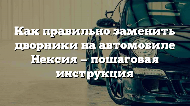 Как правильно заменить дворники на автомобиле Нексия — пошаговая инструкция