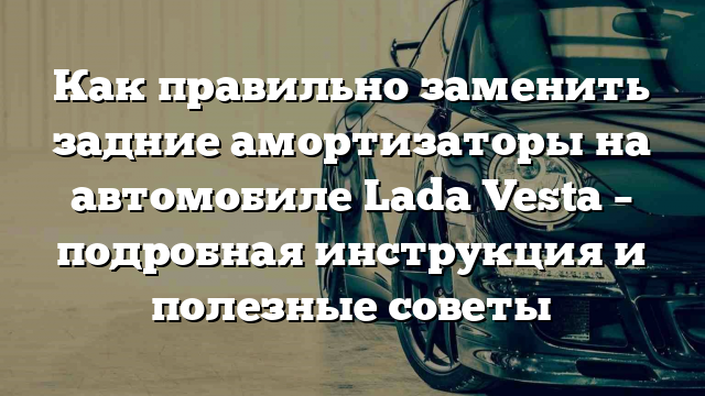 Как правильно заменить задние амортизаторы на автомобиле Lada Vesta – подробная инструкция и полезные советы