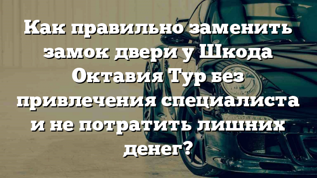 Как правильно заменить замок двери у Шкода Октавия Тур без привлечения специалиста и не потратить лишних денег?