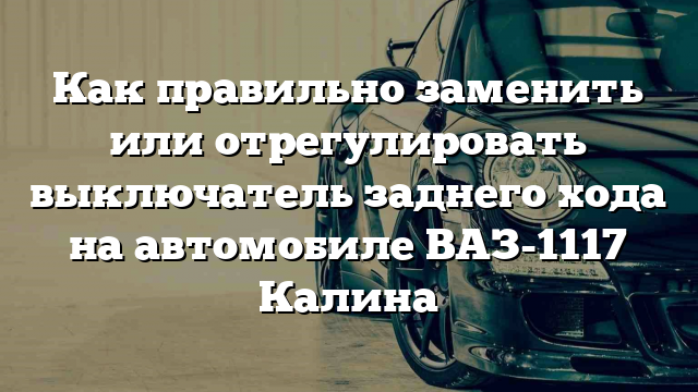 Как правильно заменить или отрегулировать выключатель заднего хода на автомобиле ВАЗ-1117 Калина