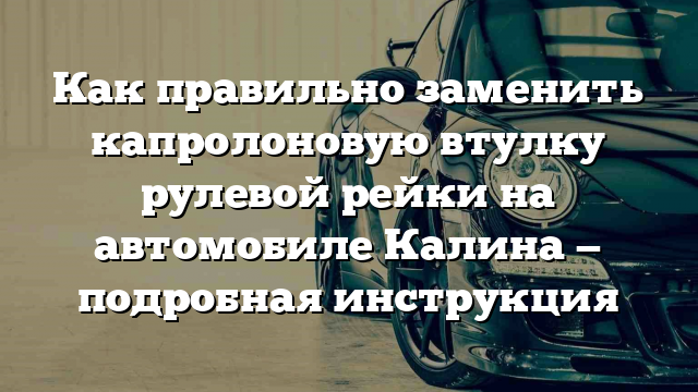 Как правильно заменить капролоновую втулку рулевой рейки на автомобиле Калина — подробная инструкция