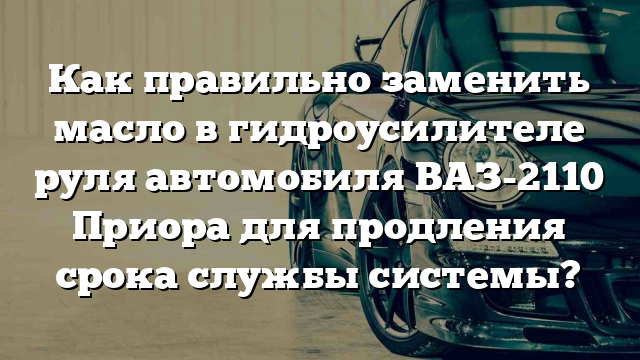 Как правильно заменить масло в гидроусилителе руля автомобиля ВАЗ-2110 Приора для продления срока службы системы?