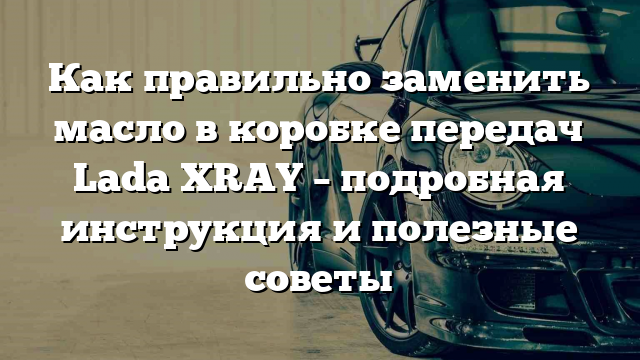 Как правильно заменить масло в коробке передач Lada XRAY – подробная инструкция и полезные советы