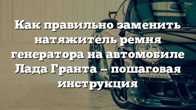 Как правильно заменить натяжитель ремня генератора на автомобиле Лада Гранта — пошаговая инструкция