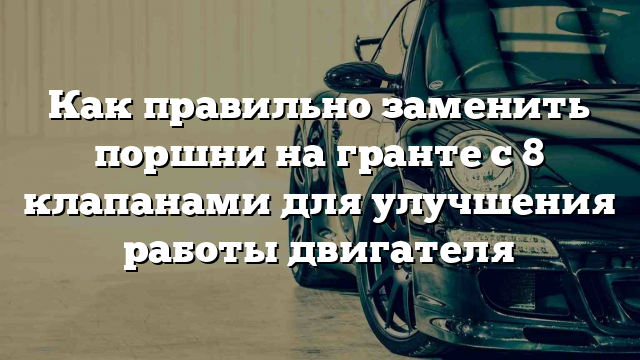 Как правильно заменить поршни на гранте с 8 клапанами для улучшения работы двигателя