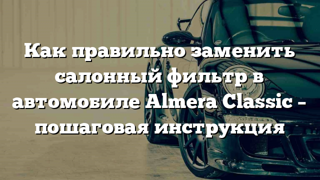 Как правильно заменить салонный фильтр в автомобиле Almera Classic – пошаговая инструкция