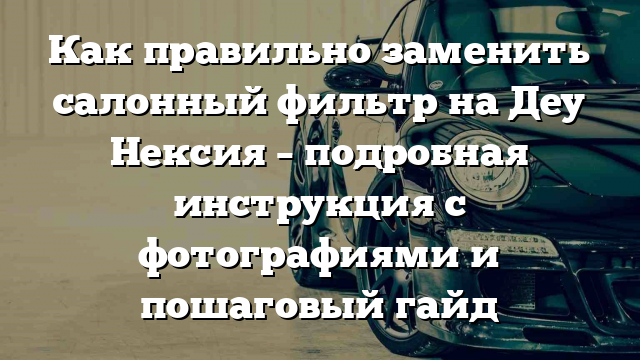 Как правильно заменить салонный фильтр на Деу Нексия – подробная инструкция с фотографиями и пошаговый гайд