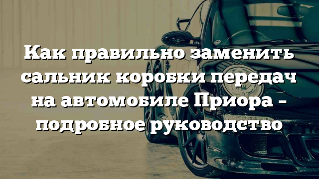 Как правильно заменить сальник коробки передач на автомобиле Приора – подробное руководство