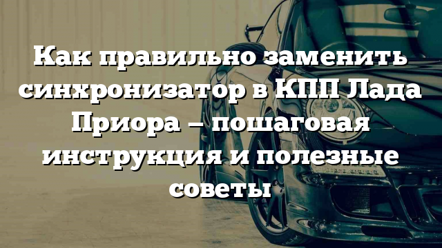 Как правильно заменить синхронизатор в КПП Лада Приора — пошаговая инструкция и полезные советы