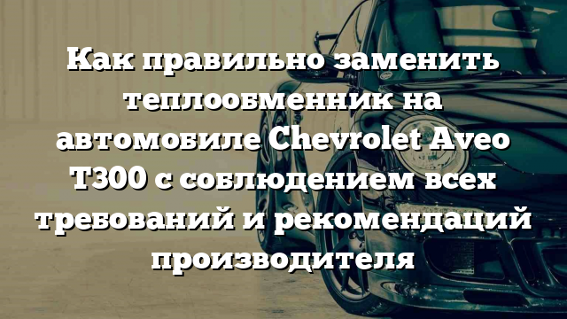 Как правильно заменить теплообменник на автомобиле Chevrolet Aveo T300 с соблюдением всех требований и рекомендаций производителя