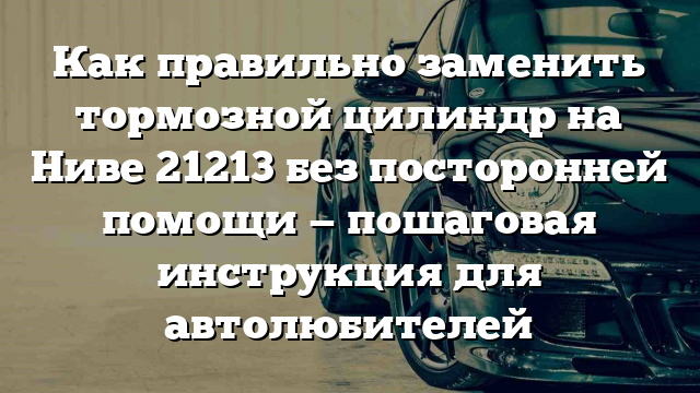 Как правильно заменить тормозной цилиндр на Ниве 21213 без посторонней помощи — пошаговая инструкция для автолюбителей