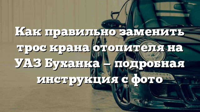 Как правильно заменить трос крана отопителя на УАЗ Буханка — подробная инструкция с фото