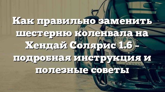 Как правильно заменить шестерню коленвала на Хендай Солярис 1.6 – подробная инструкция и полезные советы