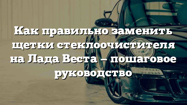 Как правильно заменить щетки стеклоочистителя на Лада Веста — пошаговое руководство