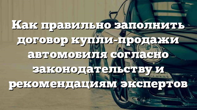 Как правильно заполнить договор купли-продажи автомобиля согласно законодательству и рекомендациям экспертов