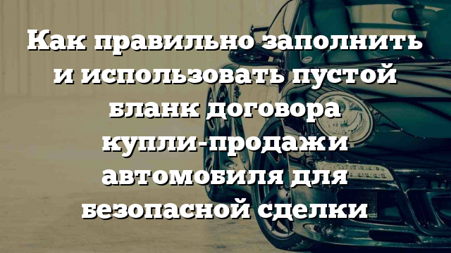 Как правильно заполнить и использовать пустой бланк договора купли-продажи автомобиля для безопасной сделки