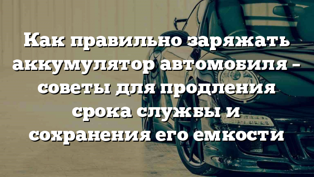 Как правильно заряжать аккумулятор автомобиля – советы для продления срока службы и сохранения его емкости