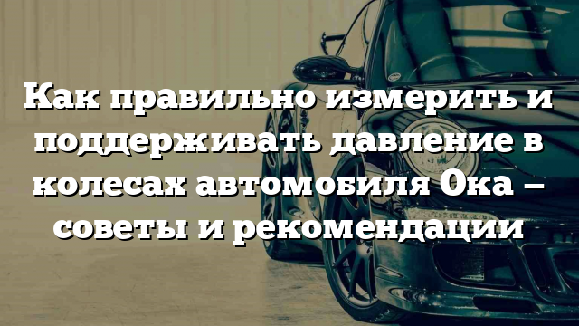 Как правильно измерить и поддерживать давление в колесах автомобиля Ока — советы и рекомендации