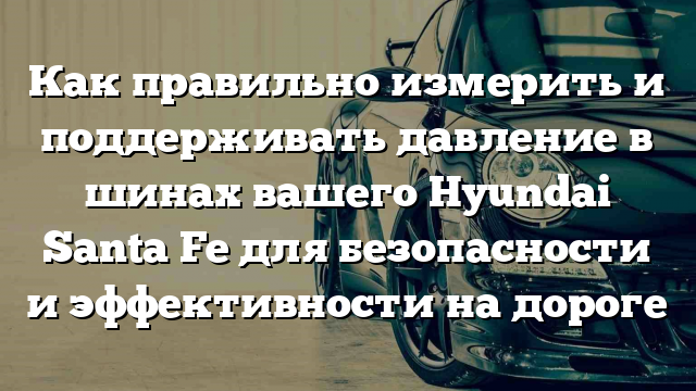 Как правильно измерить и поддерживать давление в шинах вашего Hyundai Santa Fe для безопасности и эффективности на дороге