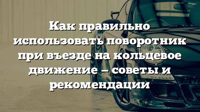 Как правильно использовать поворотник при въезде на кольцевое движение — советы и рекомендации