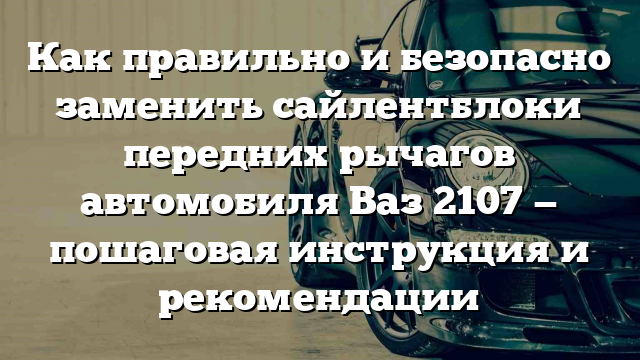 Как правильно и безопасно заменить сайлентблоки передних рычагов автомобиля Ваз 2107 — пошаговая инструкция и рекомендации