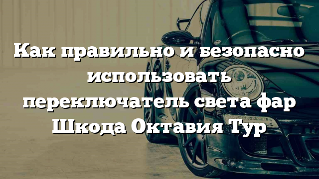 Как правильно и безопасно использовать переключатель света фар Шкода Октавия Тур