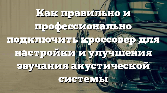 Как правильно и профессионально подключить кроссовер для настройки и улучшения звучания акустической системы