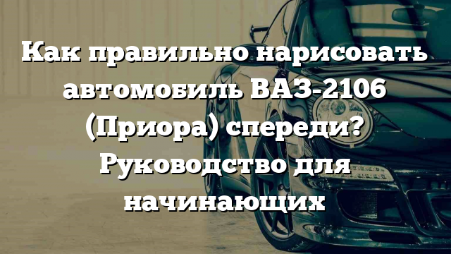 Как правильно нарисовать автомобиль ВАЗ-2106 (Приора) спереди? Руководство для начинающих