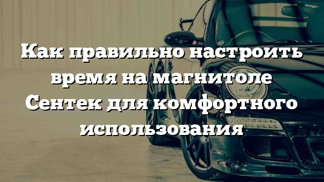 Как правильно настроить время на магнитоле Сентек для комфортного использования