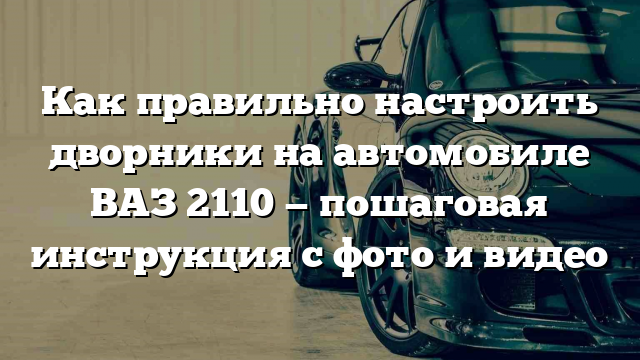 Как правильно настроить дворники на автомобиле ВАЗ 2110 — пошаговая инструкция с фото и видео